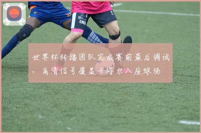 世界杯转播团队完成赛前最后调试，高清信号覆盖卡塔尔八座球场