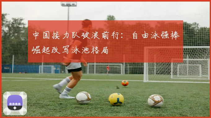 中国接力队破浪前行：自由泳强棒崛起改写泳池格局