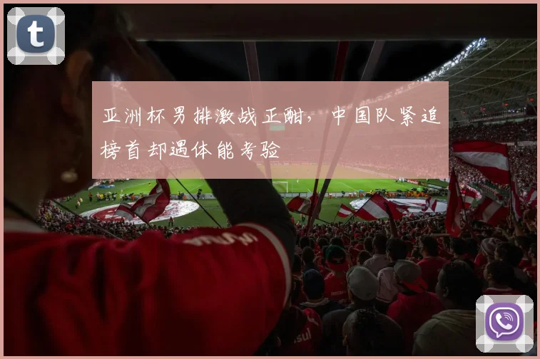 亚洲杯男排激战正酣，中国队紧追榜首却遇体能考验