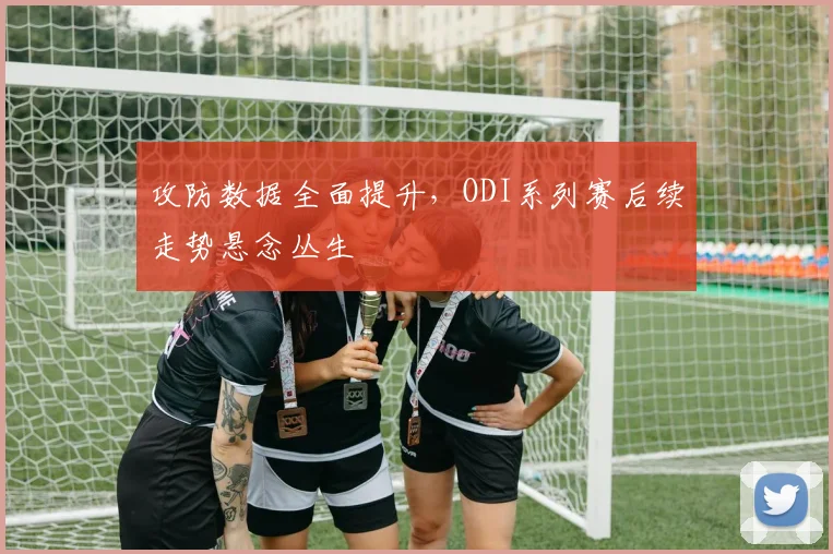 攻防数据全面提升，ODI系列赛后续走势悬念丛生