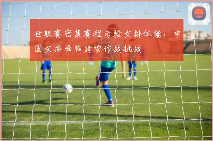 世联赛密集赛程考验女排体能，中国女排面临持续作战挑战