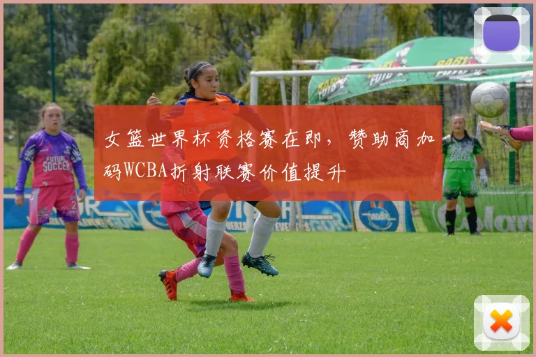 女篮世界杯资格赛在即，赞助商加码WCBA折射联赛价值提升