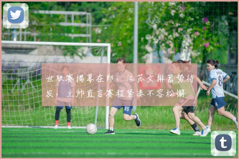 世联赛揭幕在即，江苏女排蓄势待发，主帅直言赛程紧凑不容松懈