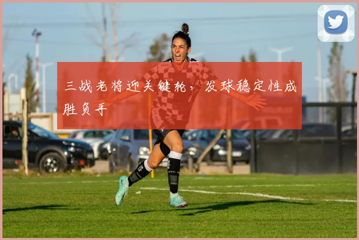 三战老将迎关键轮，发球稳定性成胜负手