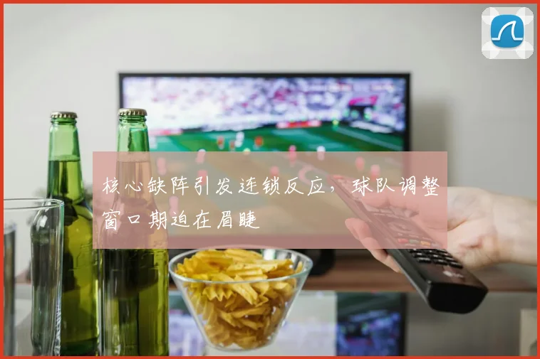 核心缺阵引发连锁反应，球队调整窗口期迫在眉睫