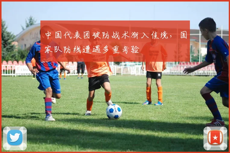 中国代表团破防战术渐入佳境，国家队防线遭遇多重考验