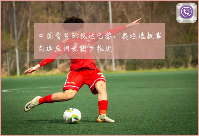 中国青年队抵达巴黎，奥运选拔赛前适应训练稳步推进