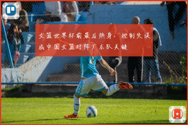 女篮世界杯前最后热身，控制失误成中国女篮对阵广东队关键