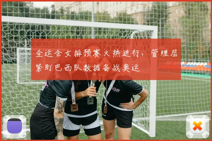 全运会女排预赛火热进行，管理层紧盯巴西队数据备战奥运