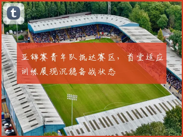 亚锦赛青年队抵达赛区，首堂适应训练展现沉稳备战状态