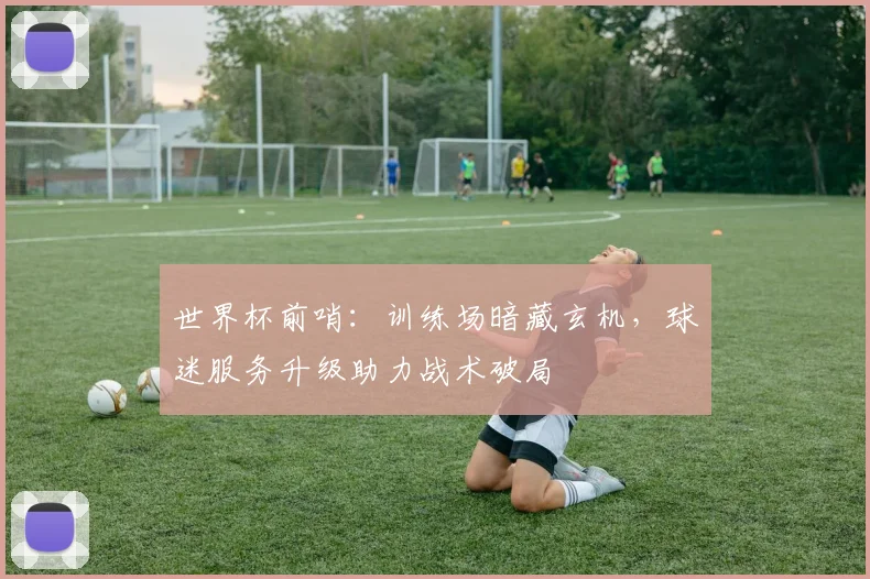 世界杯前哨：训练场暗藏玄机，球迷服务升级助力战术破局