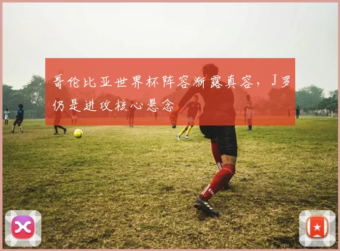 哥伦比亚世界杯阵容渐露真容，J罗仍是进攻核心悬念