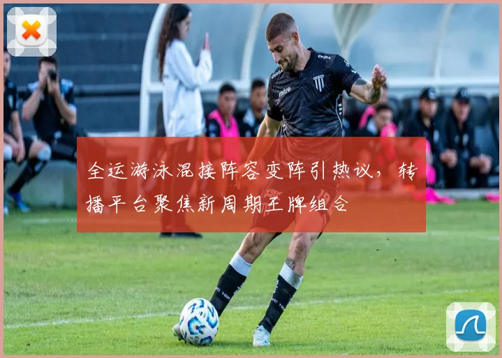 全运游泳混接阵容变阵引热议，转播平台聚焦新周期王牌组合