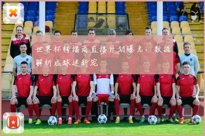 世界杯转播商直播计划曝光，数据解析成球迷新宠