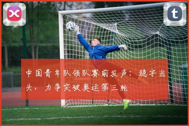 中国青年队领队赛前发声：稳字当头，力争突破奥运第三轮