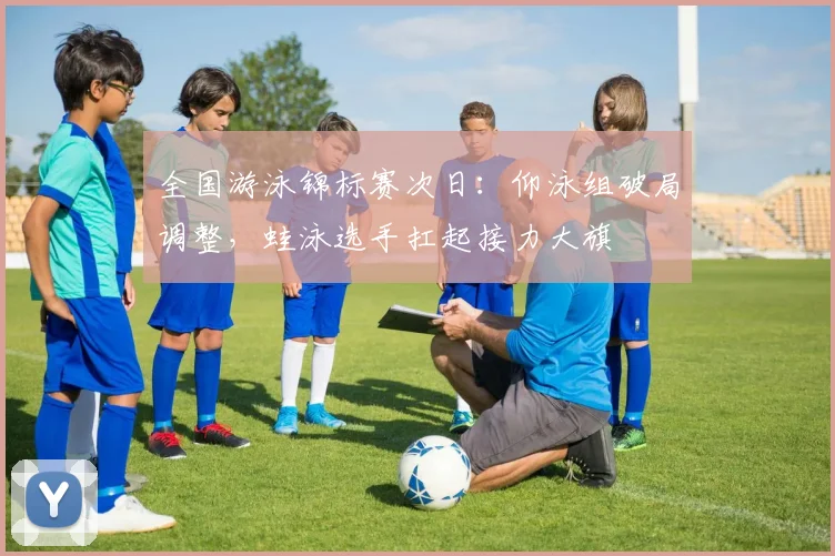全国游泳锦标赛次日：仰泳组破局调整，蛙泳选手扛起接力大旗