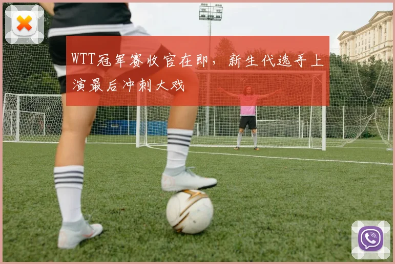 WTT冠军赛收官在即，新生代选手上演最后冲刺大戏