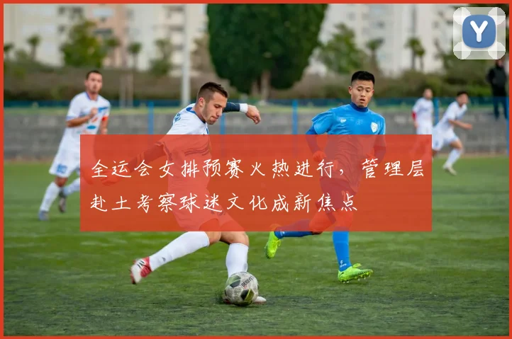 全运会女排预赛火热进行，管理层赴土考察球迷文化成新焦点