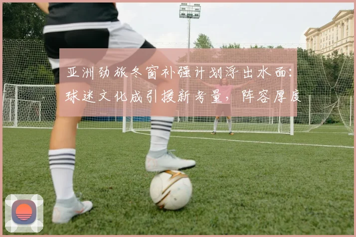 亚洲劲旅冬窗补强计划浮出水面：球迷文化成引援新考量，阵容厚度决定赛季上限