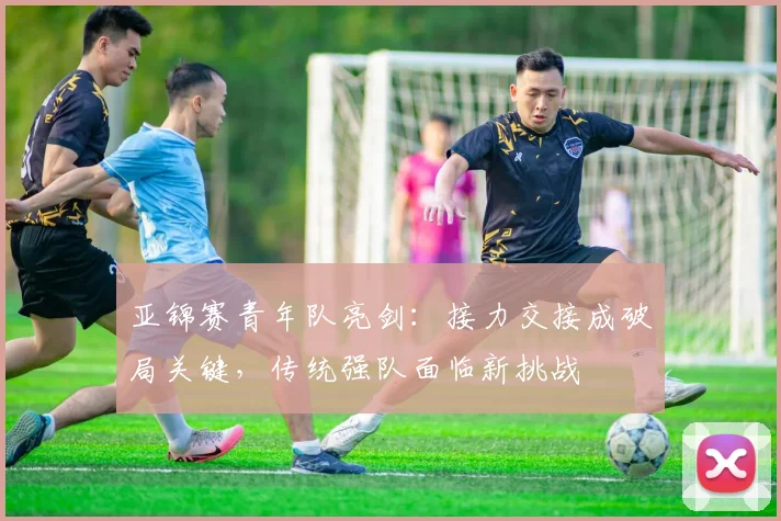 亚锦赛青年队亮剑：接力交接成破局关键，传统强队面临新挑战