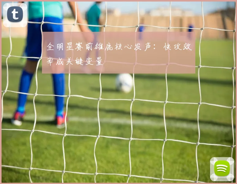 全明星赛前雄鹿核心发声：快攻效率成关键变量