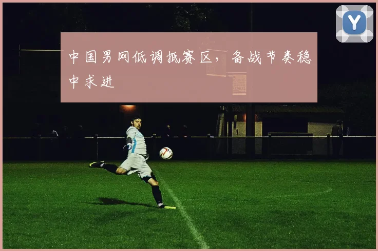中国男网低调抵赛区，备战节奏稳中求进