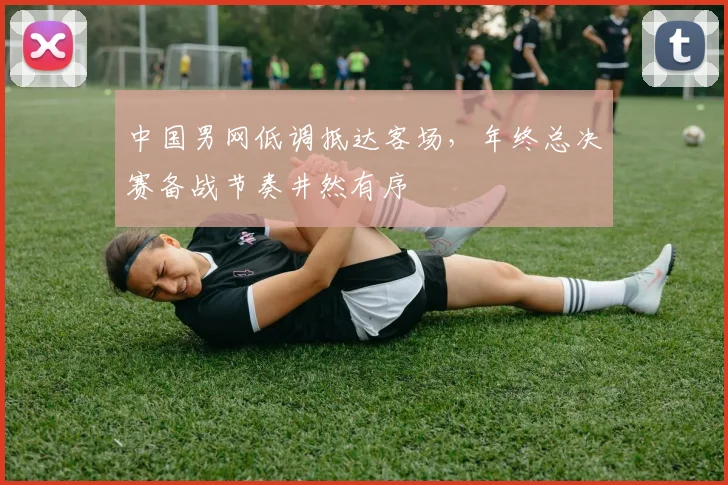 中国男网低调抵达客场，年终总决赛备战节奏井然有序