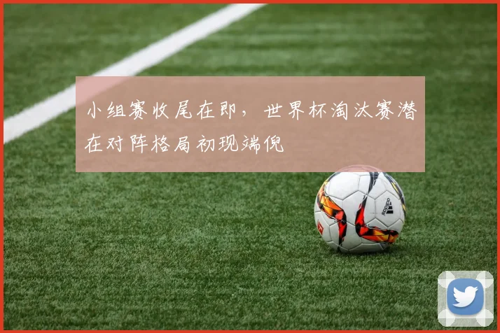 小组赛收尾在即，世界杯淘汰赛潜在对阵格局初现端倪