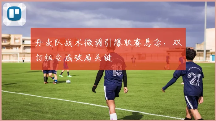 丹麦队战术微调引爆联赛悬念，双打组合成破局关键