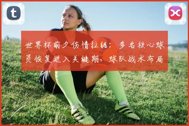 世界杯前夕伤情拉锯：多名核心球员恢复进入关键期，球队战术布局面临变数