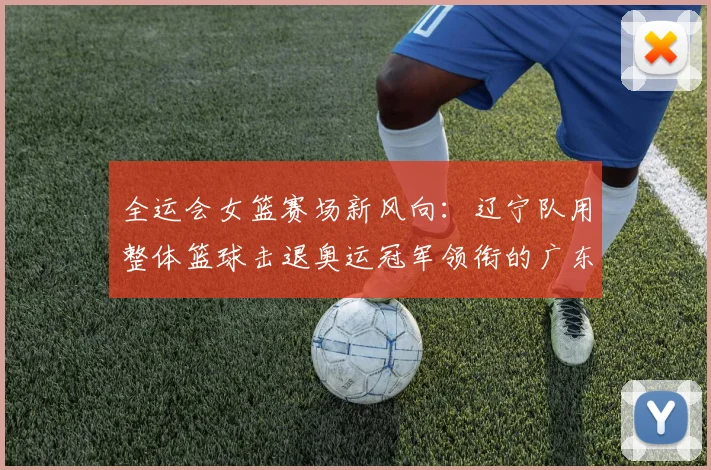 全运会女篮赛场新风向：辽宁队用整体篮球击退奥运冠军领衔的广东队