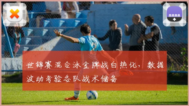 世锦赛混合泳金牌战白热化，数据波动考验各队战术储备