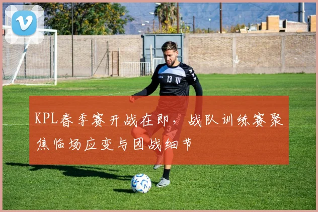 KPL春季赛开战在即，战队训练赛聚焦临场应变与团战细节