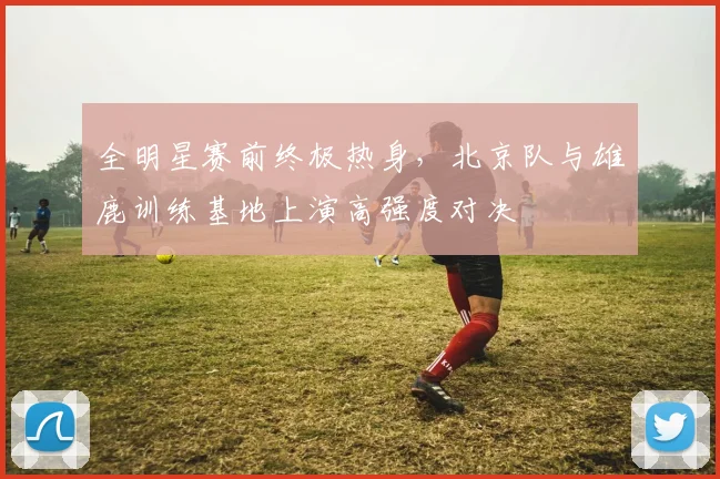 全明星赛前终极热身，北京队与雄鹿训练基地上演高强度对决