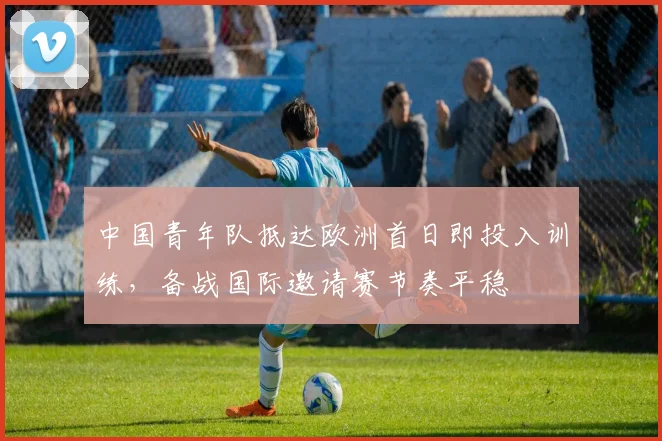 中国青年队抵达欧洲首日即投入训练，备战国际邀请赛节奏平稳