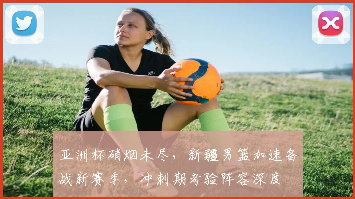 亚洲杯硝烟未尽，新疆男篮加速备战新赛季，冲刺期考验阵容深度