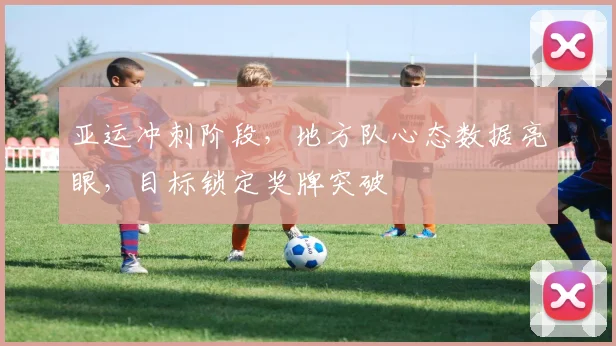 亚运冲刺阶段，地方队心态数据亮眼，目标锁定奖牌突破