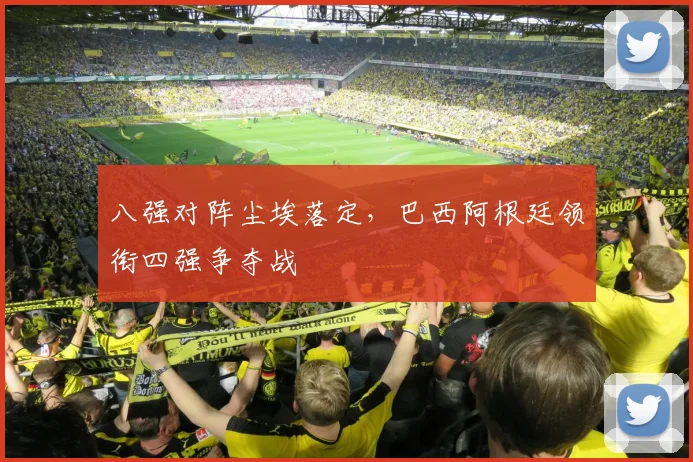 八强对阵尘埃落定，巴西阿根廷领衔四强争夺战
