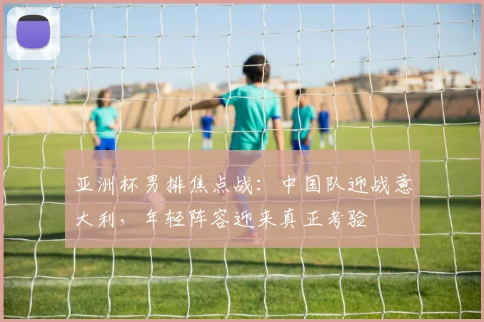 亚洲杯男排焦点战：中国队迎战意大利，年轻阵容迎来真正考验