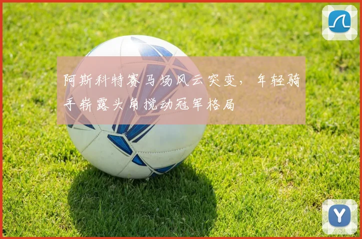 阿斯科特赛马场风云突变，年轻骑手崭露头角搅动冠军格局