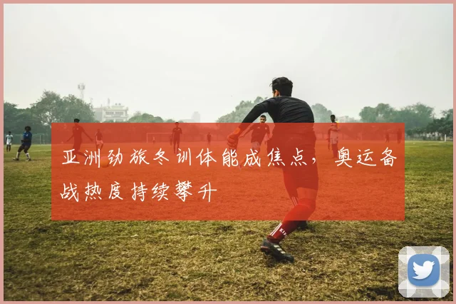 亚洲劲旅冬训体能成焦点，奥运备战热度持续攀升