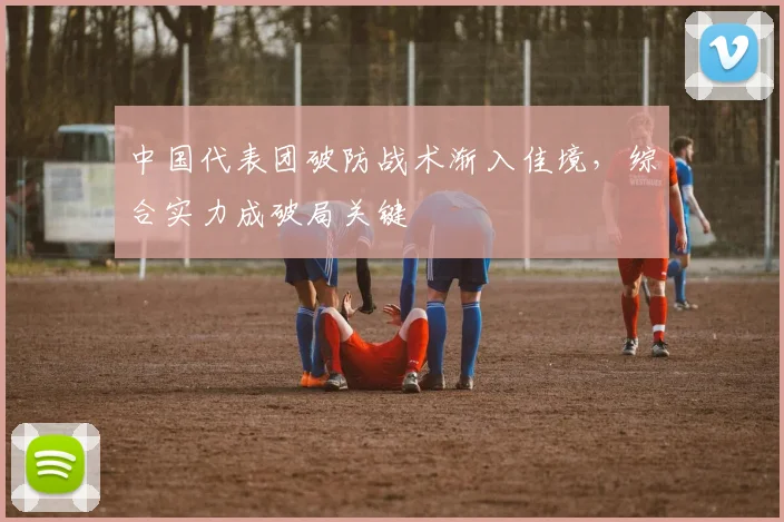 中国代表团破防战术渐入佳境，综合实力成破局关键