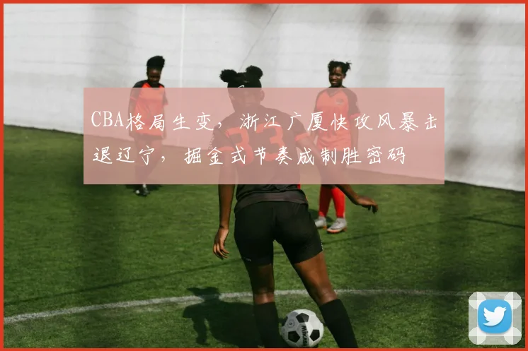 CBA格局生变，浙江广厦快攻风暴击退辽宁，掘金式节奏成制胜密码