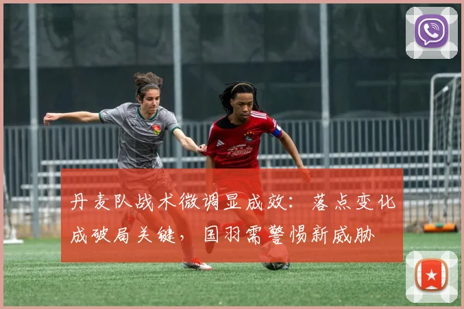 丹麦队战术微调显成效：落点变化成破局关键，国羽需警惕新威胁