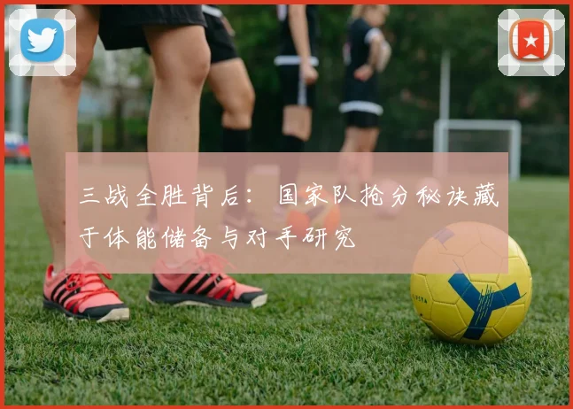 三战全胜背后：国家队抢分秘诀藏于体能储备与对手研究