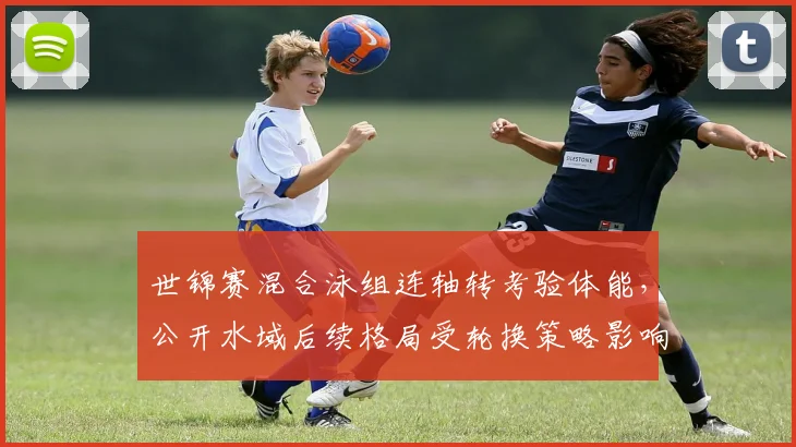 世锦赛混合泳组连轴转考验体能，公开水域后续格局受轮换策略影响