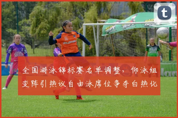 全国游泳锦标赛名单调整，仰泳组变阵引热议自由泳席位争夺白热化