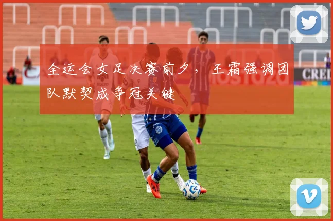 全运会女足决赛前夕，王霜强调团队默契成争冠关键