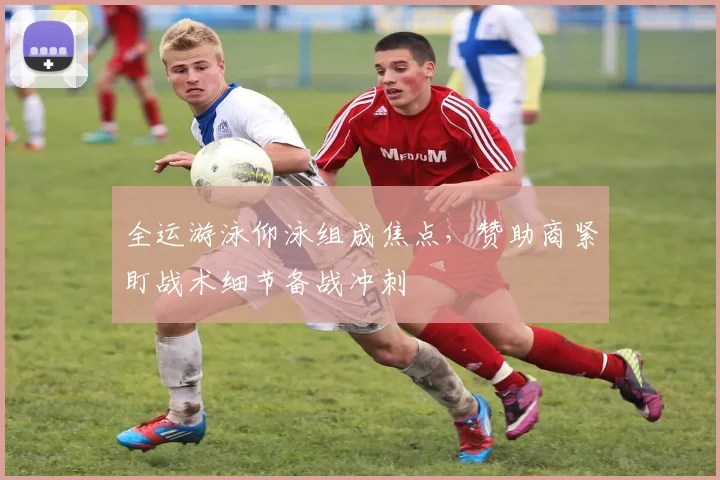 全运游泳仰泳组成焦点，赞助商紧盯战术细节备战冲刺